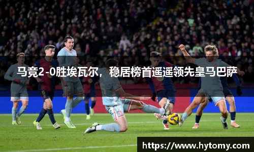 马竞2-0胜埃瓦尔，稳居榜首遥遥领先皇马巴萨